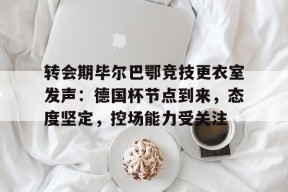 开云下载- 转会期毕尔巴鄂竞技更衣室发声：德国杯节点到来，态度坚定，控场能力受关注