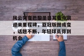 开云APP-包含风云突变巴黎圣日耳曼今晨迎来里程碑，亚冠版图或变，话题不断，年轻球员得到机会的词条