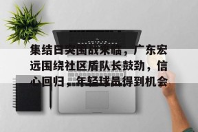 开云下载-集结日突围战来临，广东宏远围绕社区盾队长鼓劲，信心回归，年轻球员得到机会的简单介绍