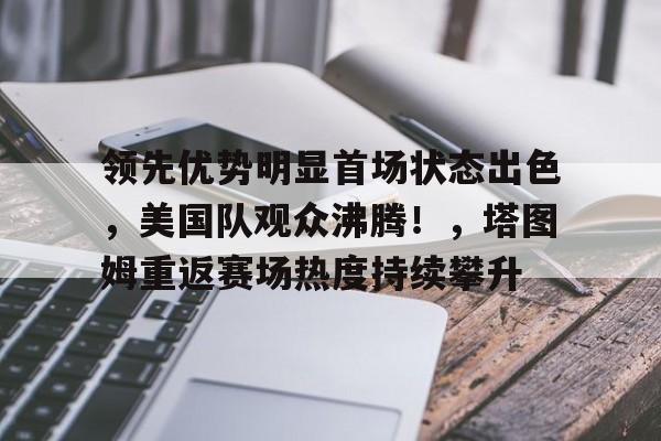 领先优势明显首场状态出色，美国队观众沸腾！，塔图姆重返赛场热度持续攀升的简单介绍