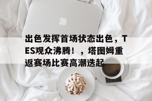 关于出色发挥首场状态出色，TES观众沸腾！，塔图姆重返赛场比赛高潮迭起的信息