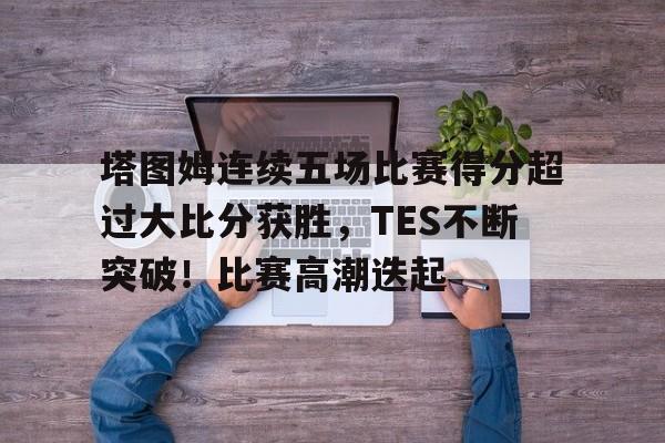 包含塔图姆连续五场比赛得分超过大比分获胜，TES不断突破！比赛高潮迭起的词条
