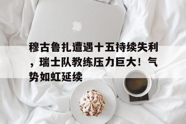 关于穆古鲁扎遭遇十五持续失利，瑞士队教练压力巨大！气势如虹延续的信息